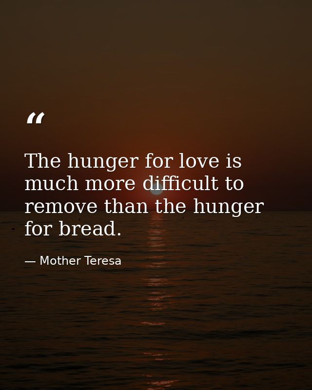 The hunger for love is much more difficult to remove than the hunger for bread. — Mother Teresa
