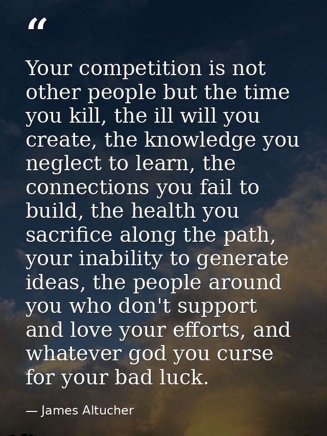Your competition is not other people but the time you kill, the ill will you create, the knowledge you neglect to learn, — James Altucher