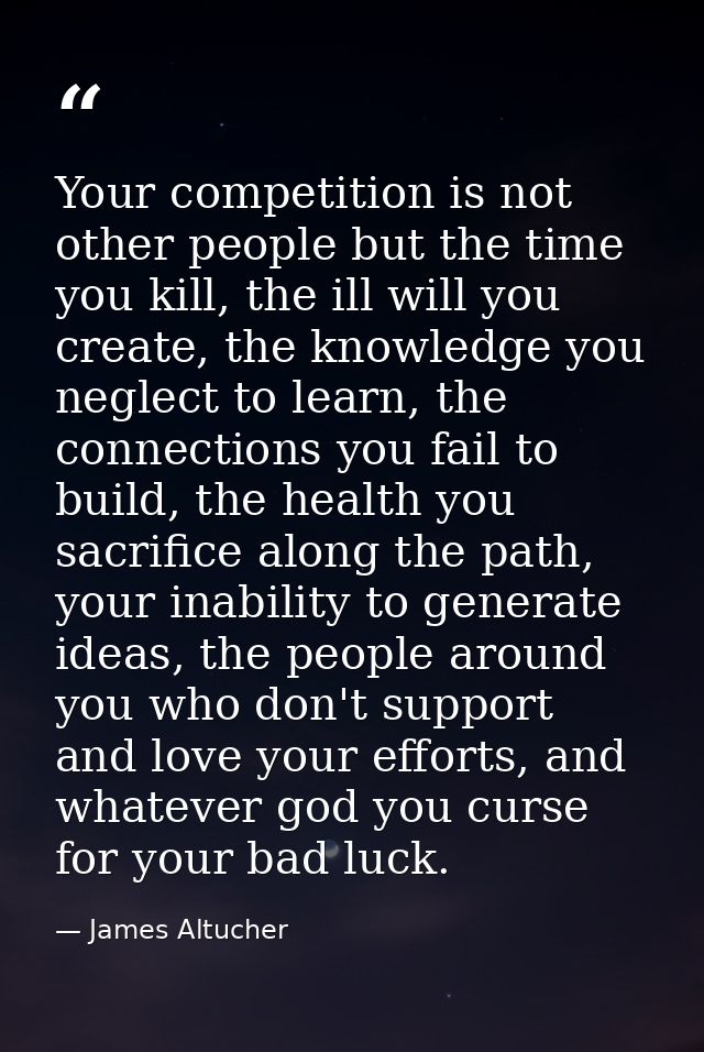 Your competition is not other people but the time you kill, the ill will you create, the knowledge you neglect to learn, — James Altucher