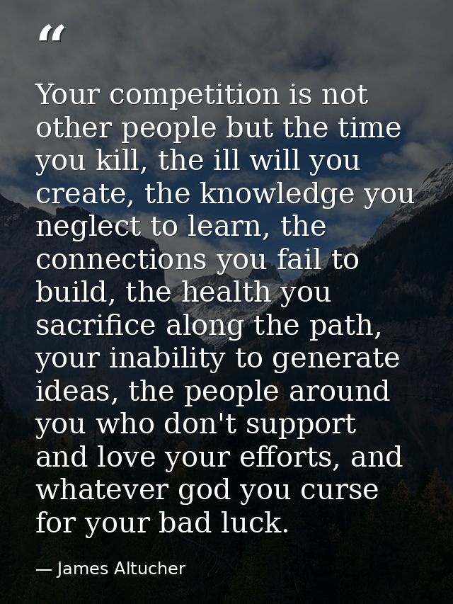 Your competition is not other people but the time you kill, the ill will you create, the knowledge you neglect to learn, — James Altucher