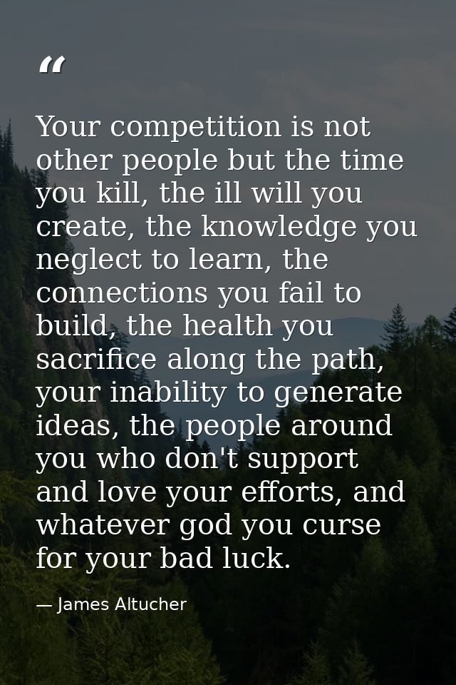 Your competition is not other people but the time you kill, the ill will you create, the knowledge you neglect to learn, — James Altucher