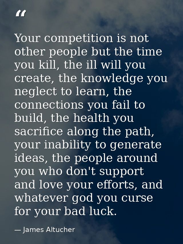 Your competition is not other people but the time you kill, the ill will you create, the knowledge you neglect to learn, — James Altucher