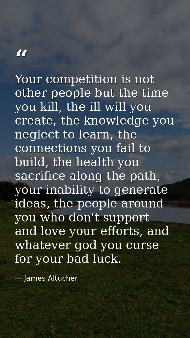 Your competition is not other people but the time you kill, the ill will you create, the knowledge you neglect to learn, — James Altucher