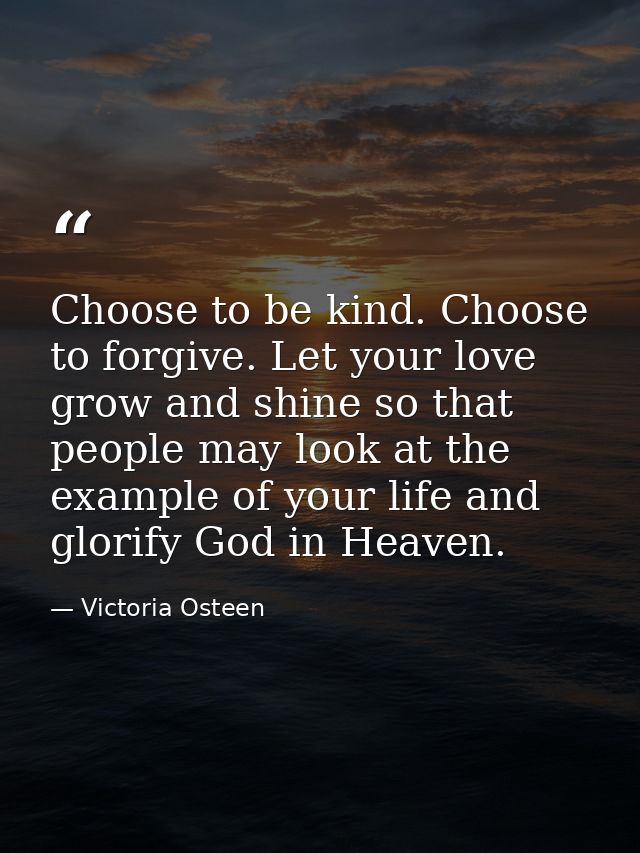 Choose to be kind. Choose to forgive. Let your love grow and shine so that people may look at the example of your life a — Victoria Osteen