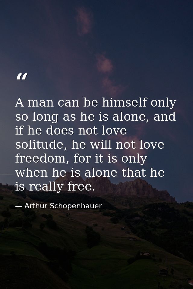 A man can be himself only so long as he is alone, and if he does not love solitude, he will not love freedom, for it is  — Arthur Schopenhauer