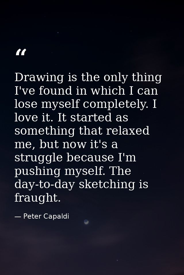 Drawing is the only thing I've found in which I can lose myself completely. I love it. It started as something that rela — Peter Capaldi