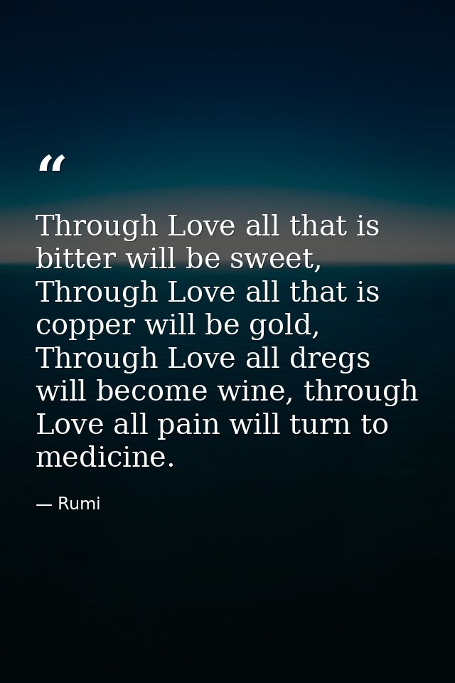 Through Love all that is bitter will be sweet, Through Love all that is copper will be gold, Through Love all dregs will — Rumi