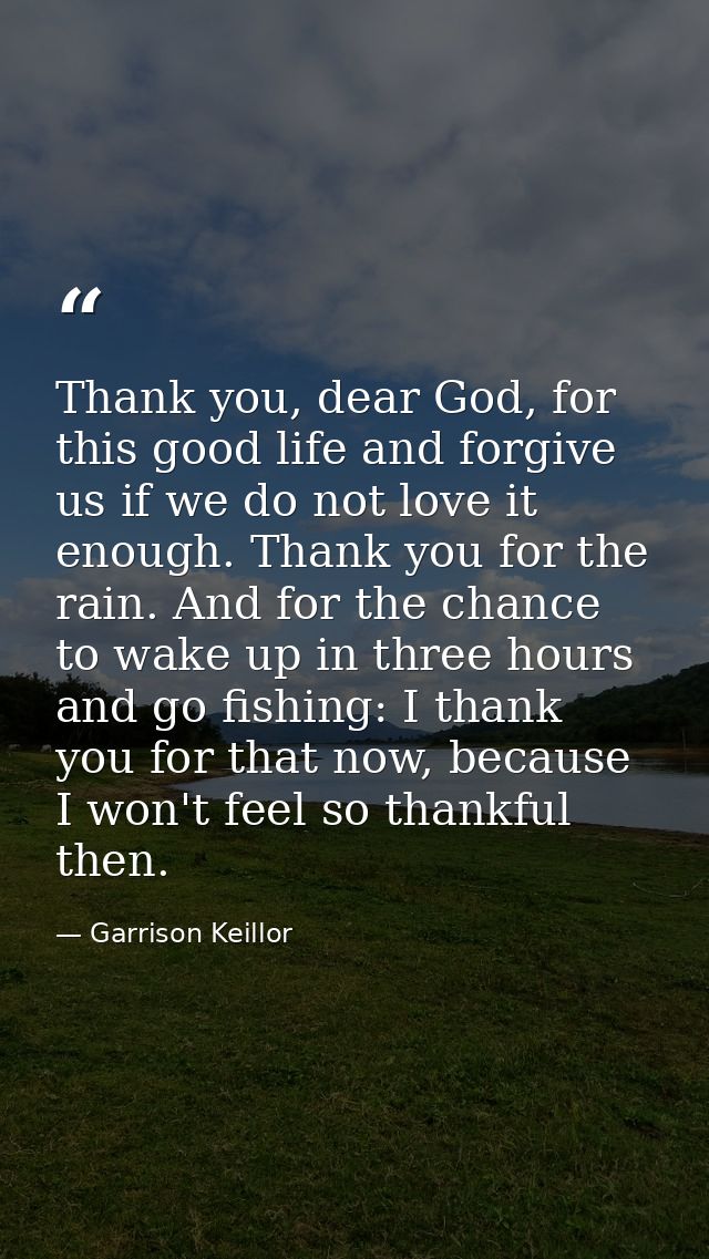 Thank you, dear God, for this good life and forgive us if we do not love it enough. Thank you for the rain. And for the  — Garrison Keillor
