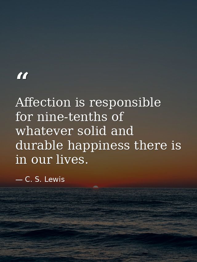 Affection is responsible for nine-tenths of whatever solid and durable happiness there is in our lives. — C. S. Lewis