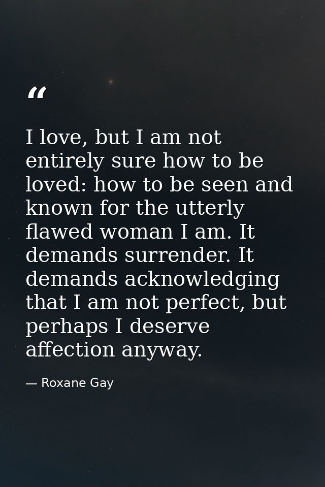 I love, but I am not entirely sure how to be loved: how to be seen and known for the utterly flawed woman I am. It deman — Roxane Gay