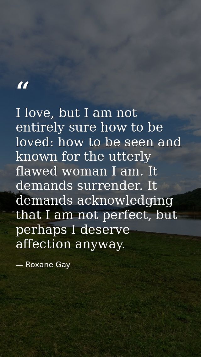 I love, but I am not entirely sure how to be loved: how to be seen and known for the utterly flawed woman I am. It deman — Roxane Gay