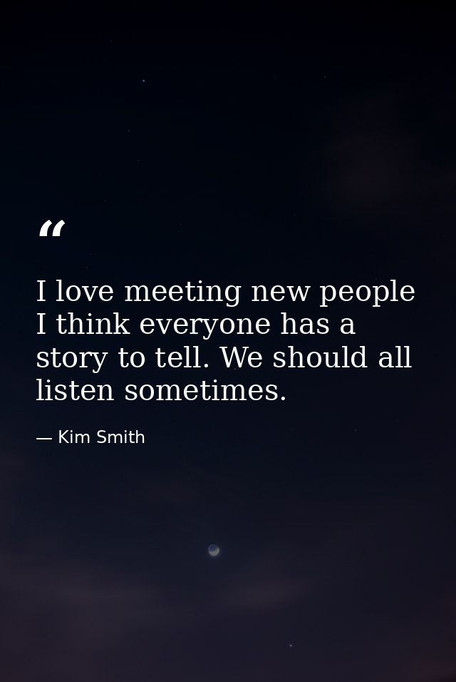 I love meeting new people I think everyone has a story to tell. We should all listen sometimes. — Kim Smith