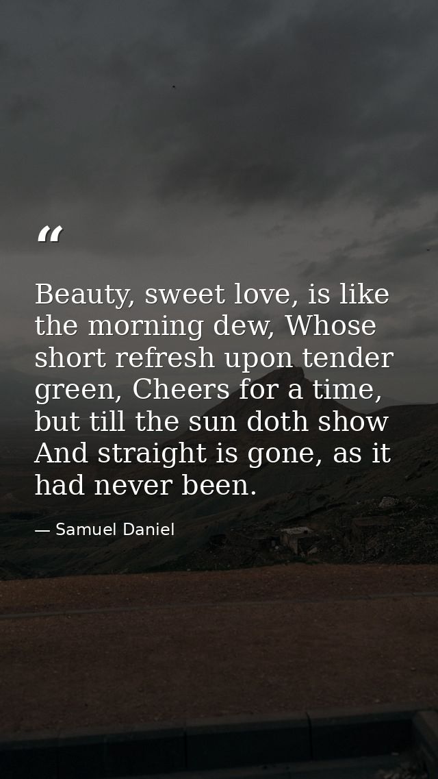 Beauty, sweet love, is like the morning dew, Whose short refresh upon tender green, Cheers for a time, but till the sun  — Samuel Daniel