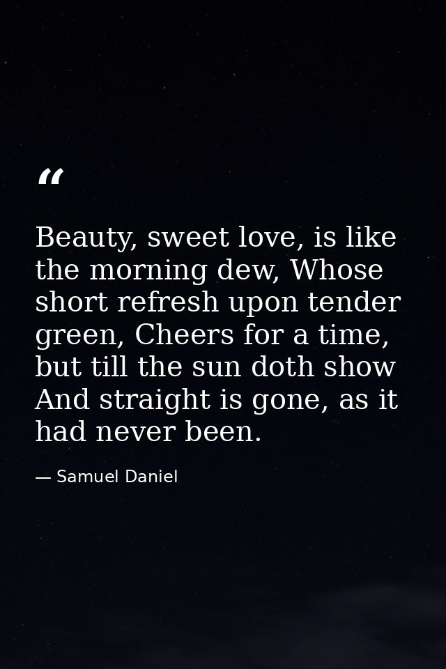 Beauty, sweet love, is like the morning dew, Whose short refresh upon tender green, Cheers for a time, but till the sun  — Samuel Daniel