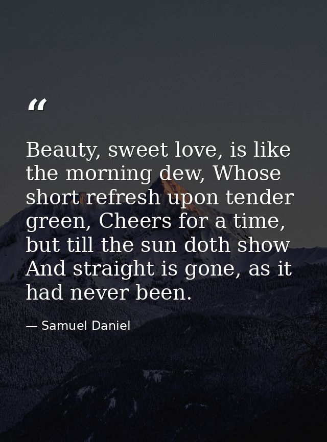 Beauty, sweet love, is like the morning dew, Whose short refresh upon tender green, Cheers for a time, but till the sun  — Samuel Daniel