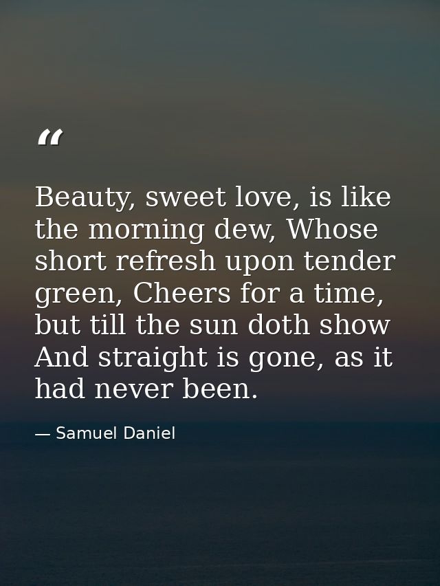 Beauty, sweet love, is like the morning dew, Whose short refresh upon tender green, Cheers for a time, but till the sun  — Samuel Daniel