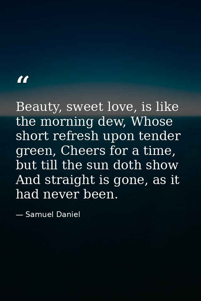 Beauty, sweet love, is like the morning dew, Whose short refresh upon tender green, Cheers for a time, but till the sun  — Samuel Daniel