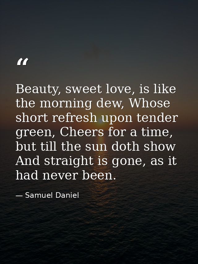 Beauty, sweet love, is like the morning dew, Whose short refresh upon tender green, Cheers for a time, but till the sun  — Samuel Daniel
