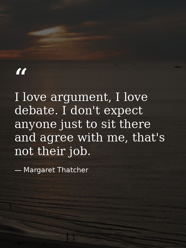 I love argument, I love debate. I don't expect anyone just to sit there and agree with me, that's not their job. — Margaret Thatcher