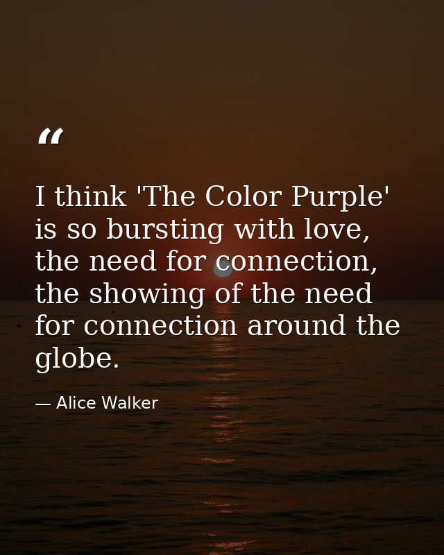 I think 'The Color Purple' is so bursting with love, the need for connection, the showing of the need for connection aro — Alice Walker