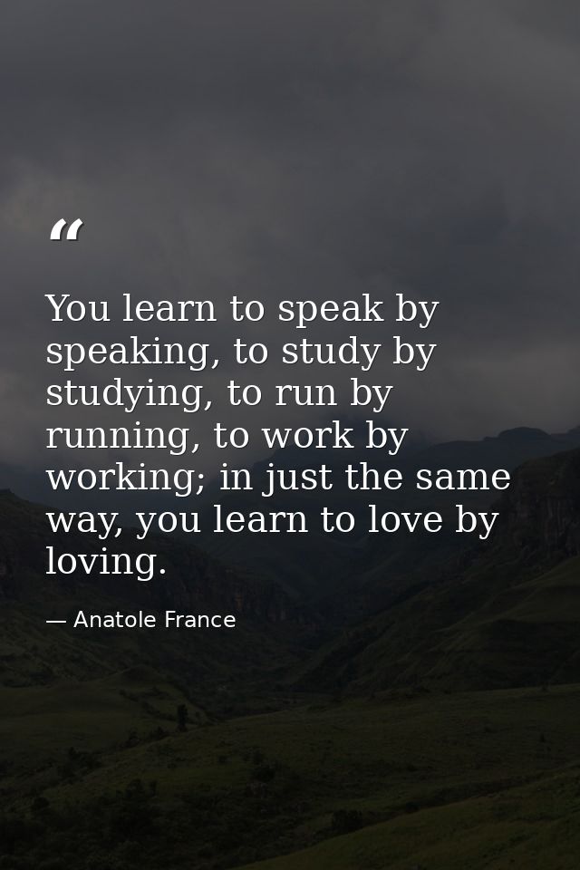 You learn to speak by speaking, to study by studying, to run by running, to work by working; in just the same way, you l — Anatole France