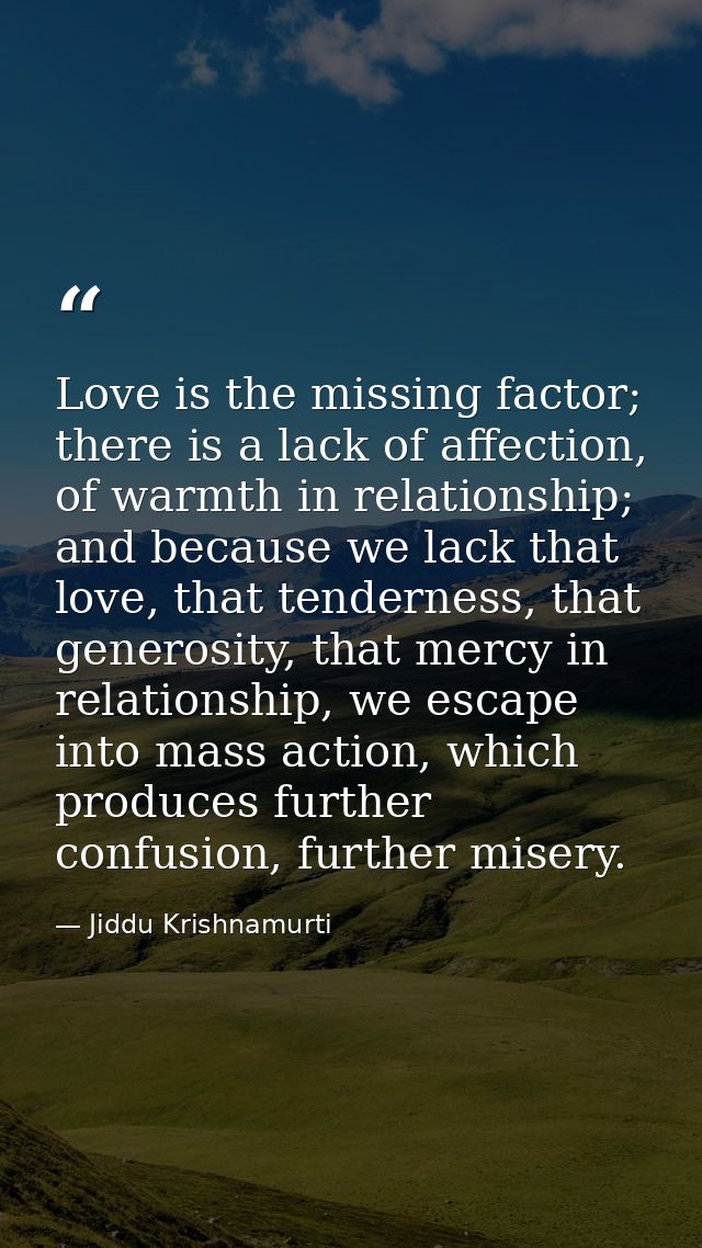 Love is the missing factor; there is a lack of affection, of warmth in relationship; and because we lack that love, that — Jiddu Krishnamurti