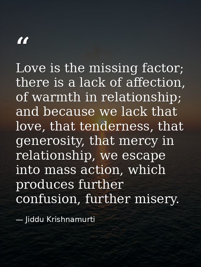 Love is the missing factor; there is a lack of affection, of warmth in relationship; and because we lack that love, that — Jiddu Krishnamurti