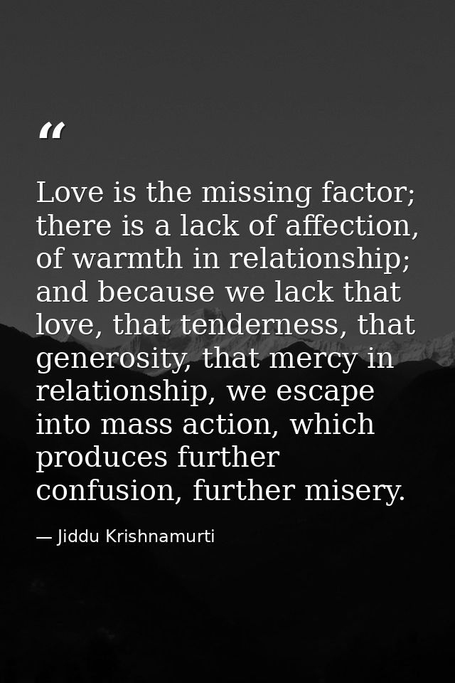 Love is the missing factor; there is a lack of affection, of warmth in relationship; and because we lack that love, that — Jiddu Krishnamurti