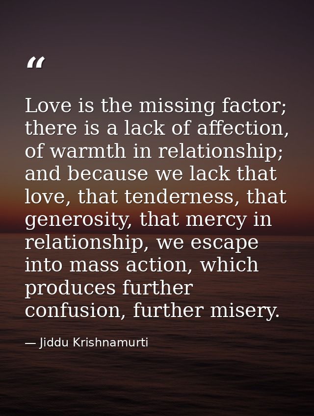 Love is the missing factor; there is a lack of affection, of warmth in relationship; and because we lack that love, that — Jiddu Krishnamurti