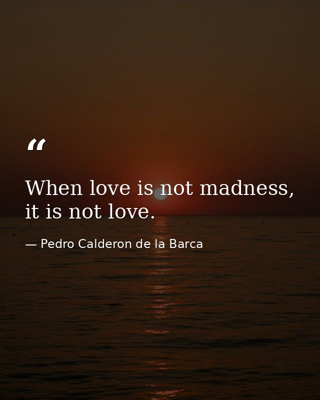 When love is not madness, it is not love. — Pedro Calderon de la Barca