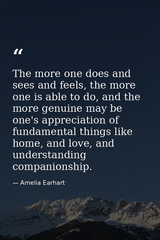 The more one does and sees and feels, the more one is able to do, and the more genuine may be one's appreciation of fund — Amelia Earhart