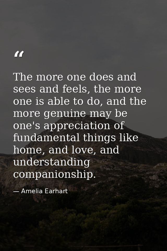 The more one does and sees and feels, the more one is able to do, and the more genuine may be one's appreciation of fund — Amelia Earhart