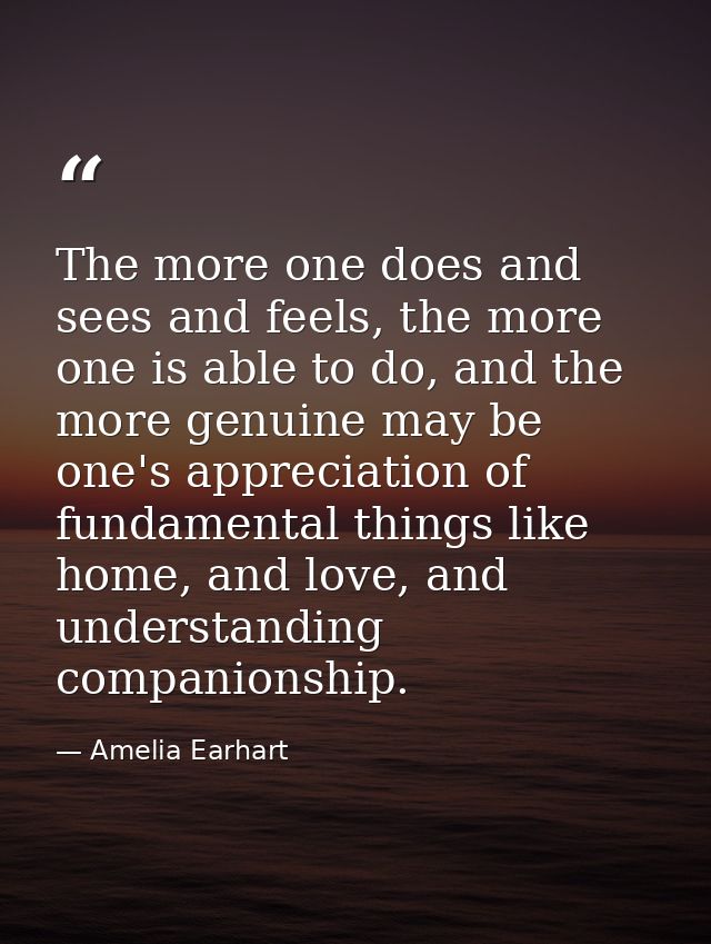 The more one does and sees and feels, the more one is able to do, and the more genuine may be one's appreciation of fund — Amelia Earhart