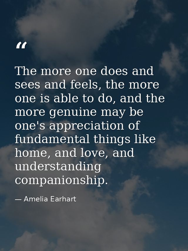 The more one does and sees and feels, the more one is able to do, and the more genuine may be one's appreciation of fund — Amelia Earhart