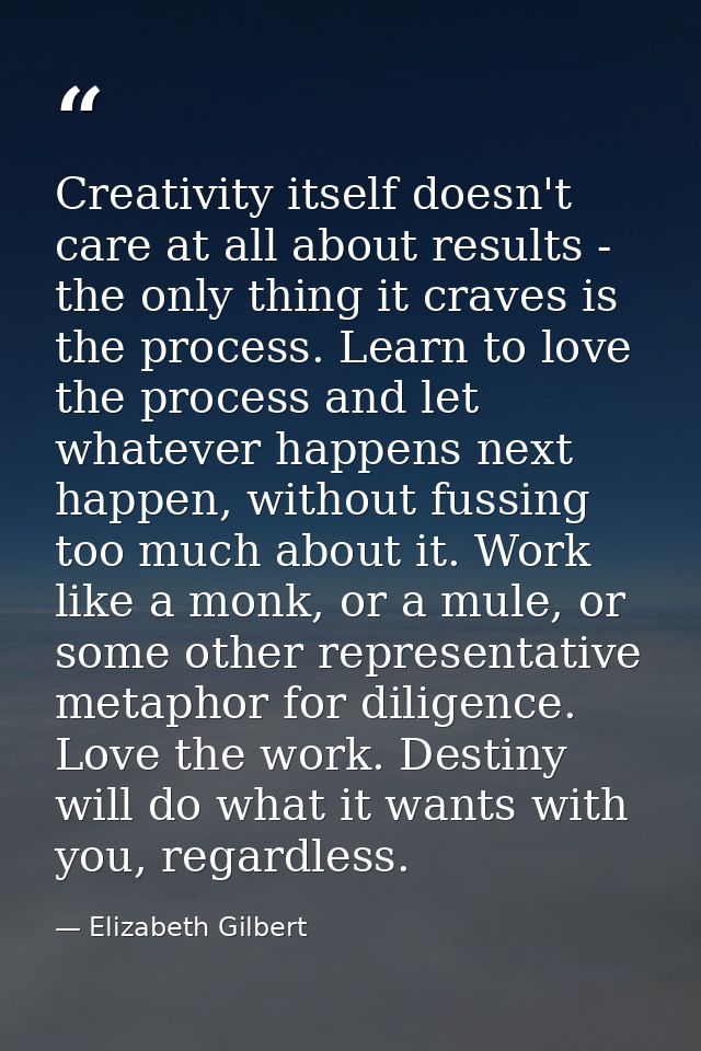 Creativity itself doesn't care at all about results - the only thing it craves is the process. Learn to love the process — Elizabeth Gilbert