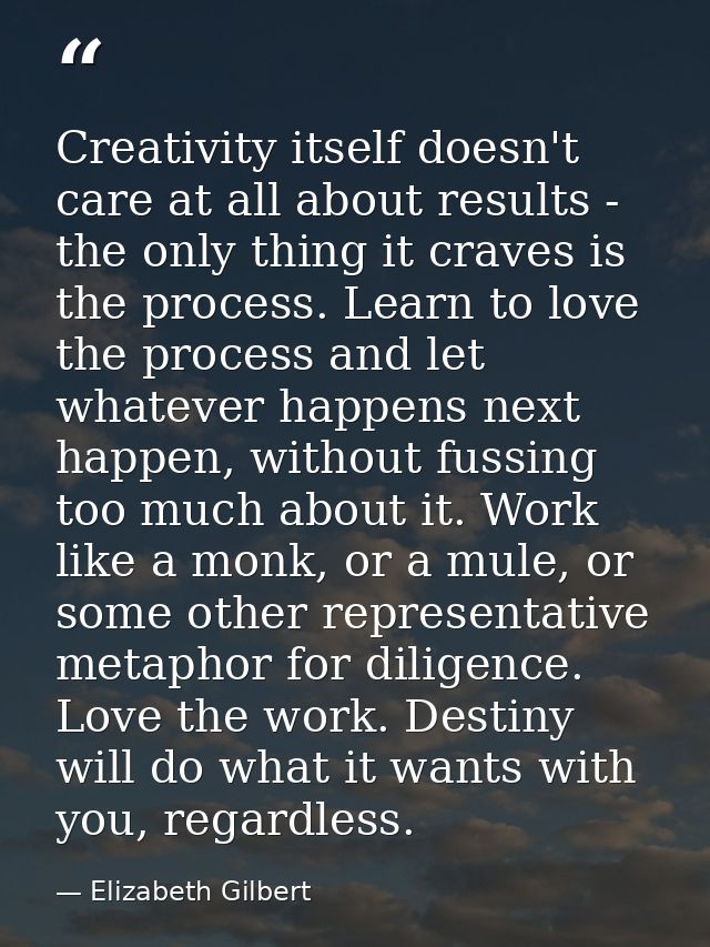 Creativity itself doesn't care at all about results - the only thing it craves is the process. Learn to love the process — Elizabeth Gilbert