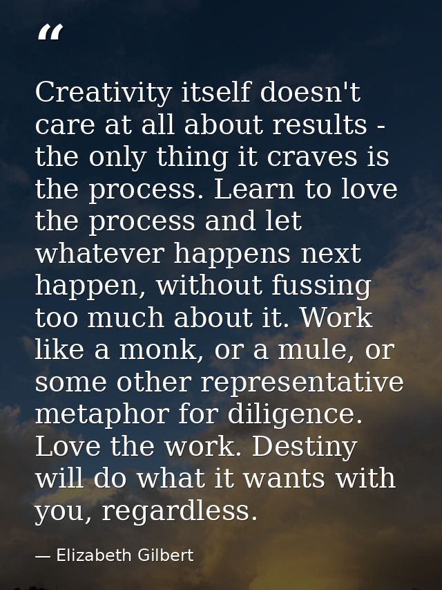 Creativity itself doesn't care at all about results - the only thing it craves is the process. Learn to love the process — Elizabeth Gilbert