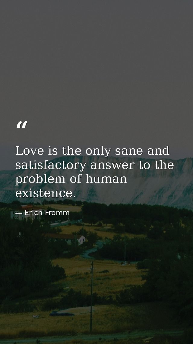 Love is the only sane and satisfactory answer to the problem of human existence. — Erich Fromm