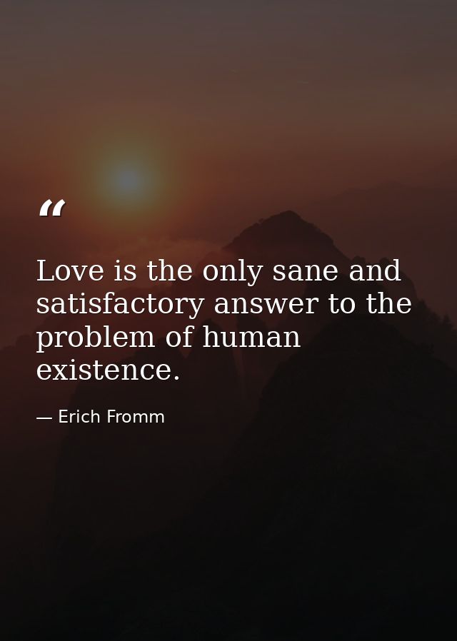 Love is the only sane and satisfactory answer to the problem of human existence. — Erich Fromm