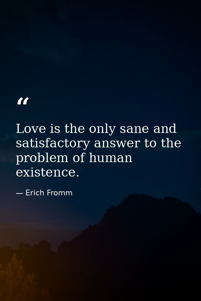 Love is the only sane and satisfactory answer to the problem of human existence. — Erich Fromm
