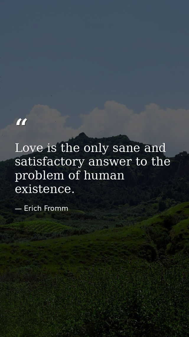 Love is the only sane and satisfactory answer to the problem of human existence. — Erich Fromm