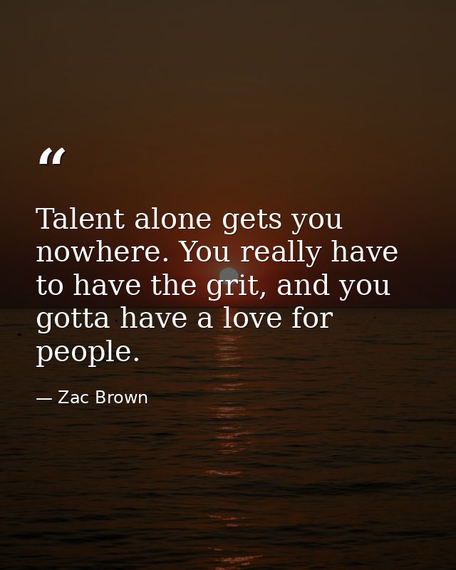 Talent alone gets you nowhere. You really have to have the grit, and you gotta have a love for people. — Zac Brown
