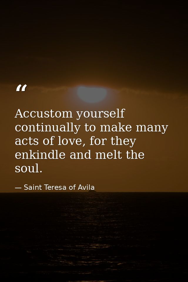 Accustom yourself continually to make many acts of love, for they enkindle and melt the soul. — Saint Teresa of Avila