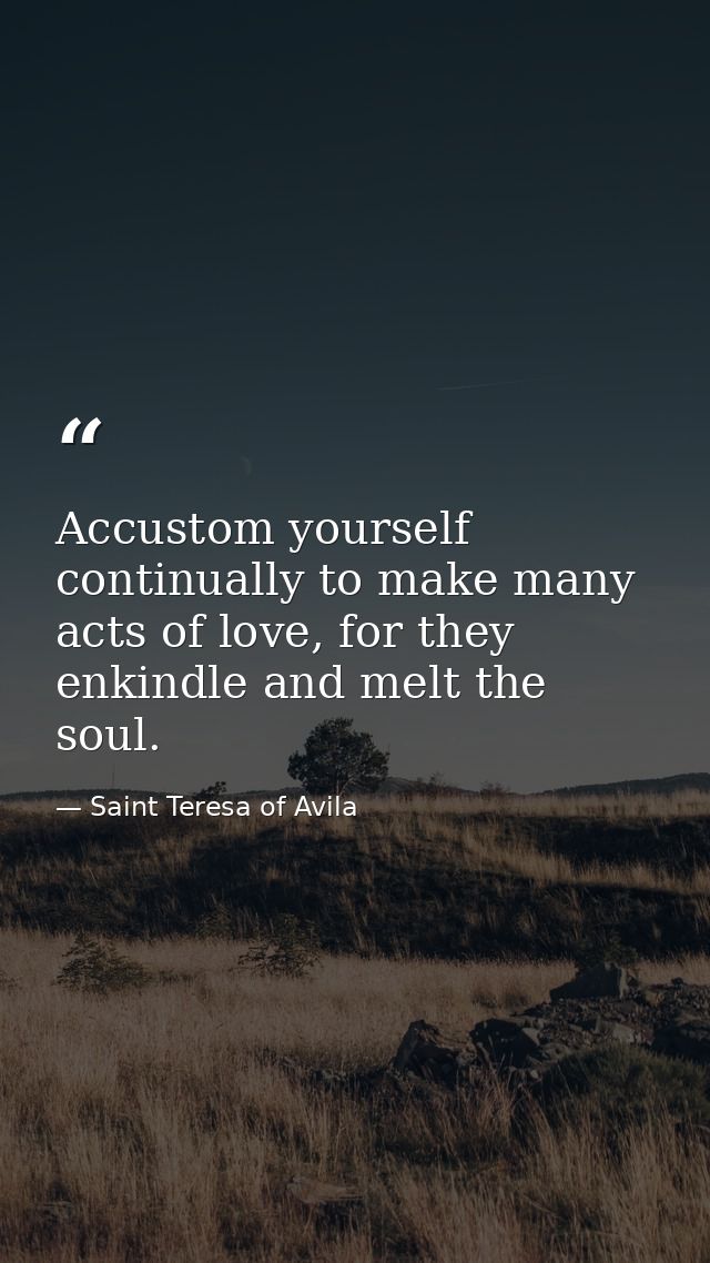 Accustom yourself continually to make many acts of love, for they enkindle and melt the soul. — Saint Teresa of Avila