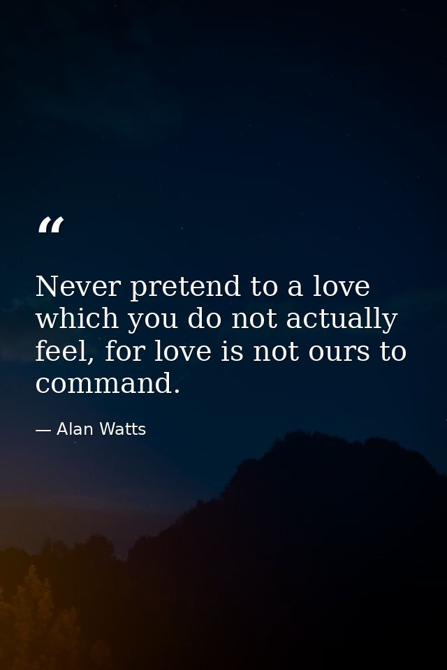 Never pretend to a love which you do not actually feel, for love is not ours to command. — Alan Watts