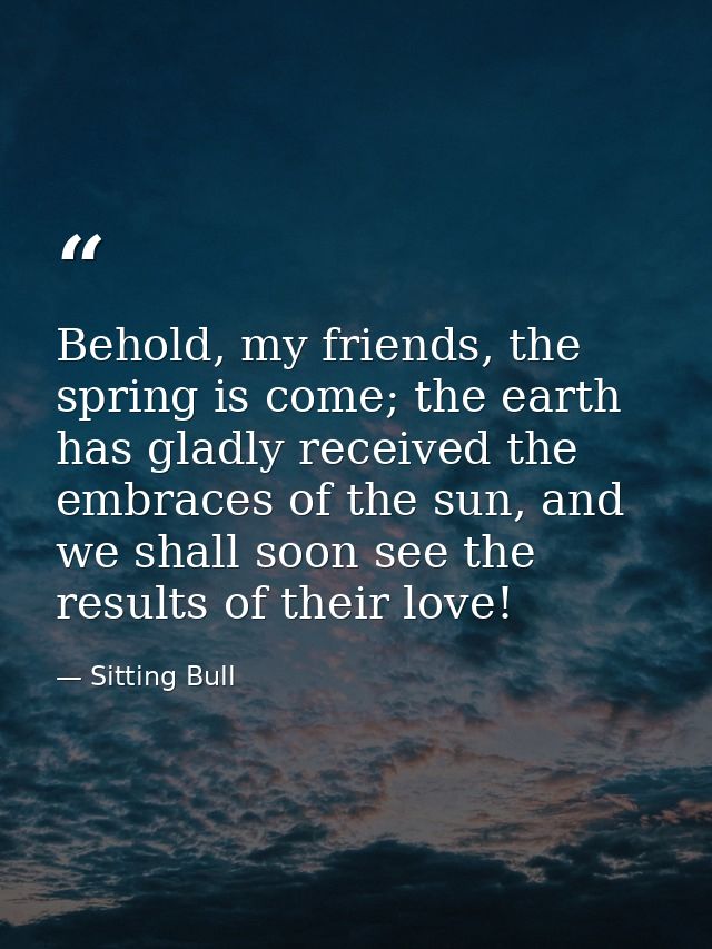 Behold, my friends, the spring is come; the earth has gladly received the embraces of the sun, and we shall soon see the — Sitting Bull