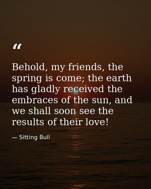 Behold, my friends, the spring is come; the earth has gladly received the embraces of the sun, and we shall soon see the — Sitting Bull