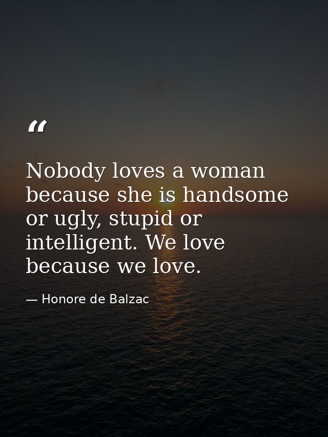 Nobody loves a woman because she is handsome or ugly, stupid or intelligent. We love because we love. — Honore de Balzac