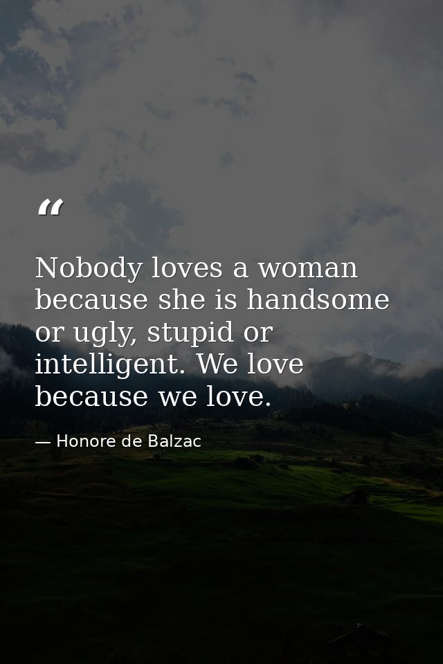 Nobody loves a woman because she is handsome or ugly, stupid or intelligent. We love because we love. — Honore de Balzac