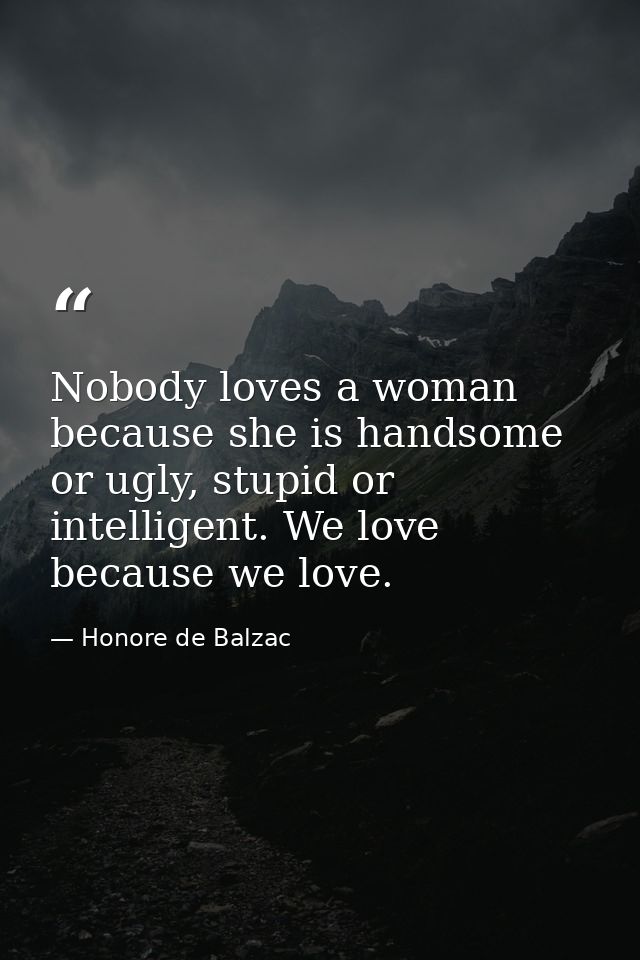 Nobody loves a woman because she is handsome or ugly, stupid or intelligent. We love because we love. — Honore de Balzac